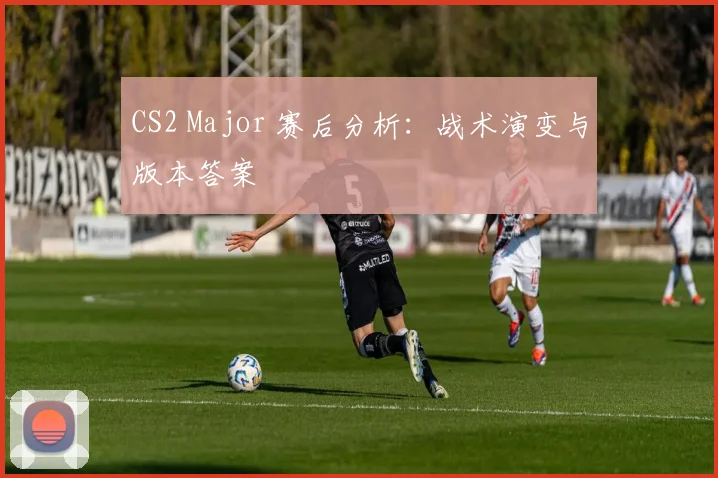 CS2 Major 赛后分析：战术演变与版本答案