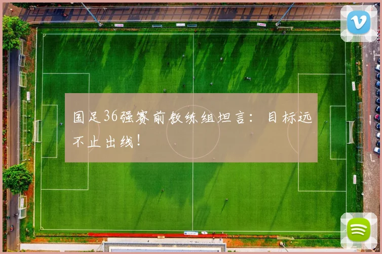 国足36强赛前教练组坦言:目标远不止出线!