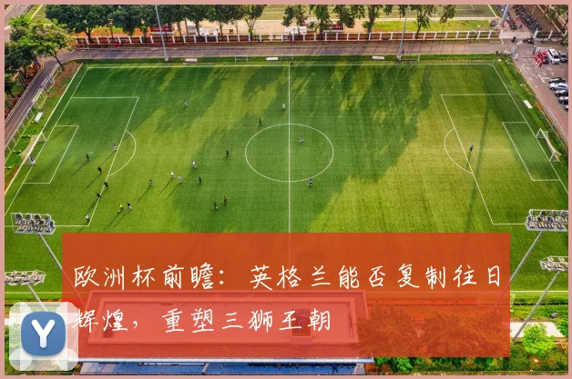 欧洲杯前瞻：英格兰能否复制往日辉煌，重塑三狮王朝