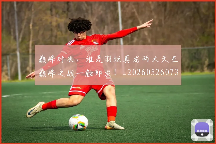 巅峰对决,谁是羽坛真龙两大天王巅峰之战一触即发!_20260526073901