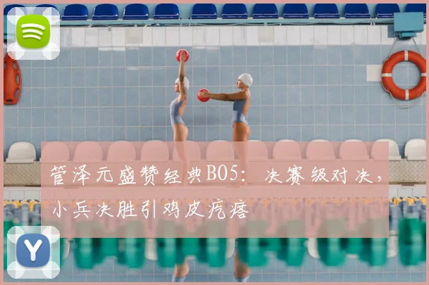 管泽元盛赞经典BO5:决赛级对决,小兵决胜引鸡皮疙瘩