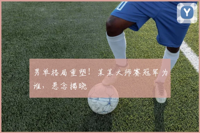 男单格局重塑！某某大师赛冠军为谁，悬念揭晓