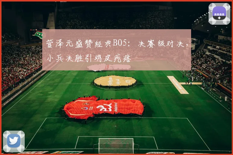管泽元盛赞经典BO5：决赛级对决，小兵决胜引鸡皮疙瘩