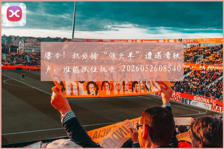爆冷！积分榜“领头羊”遭遇滑铁卢，谁能抓住机会_20260526085403