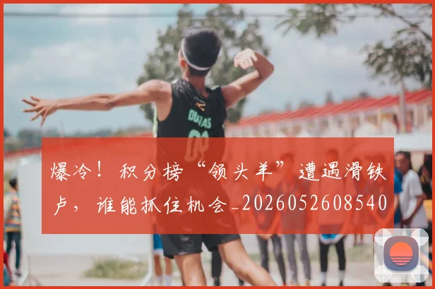 爆冷!积分榜“领头羊”遭遇滑铁卢,谁能抓住机会_20260526085403