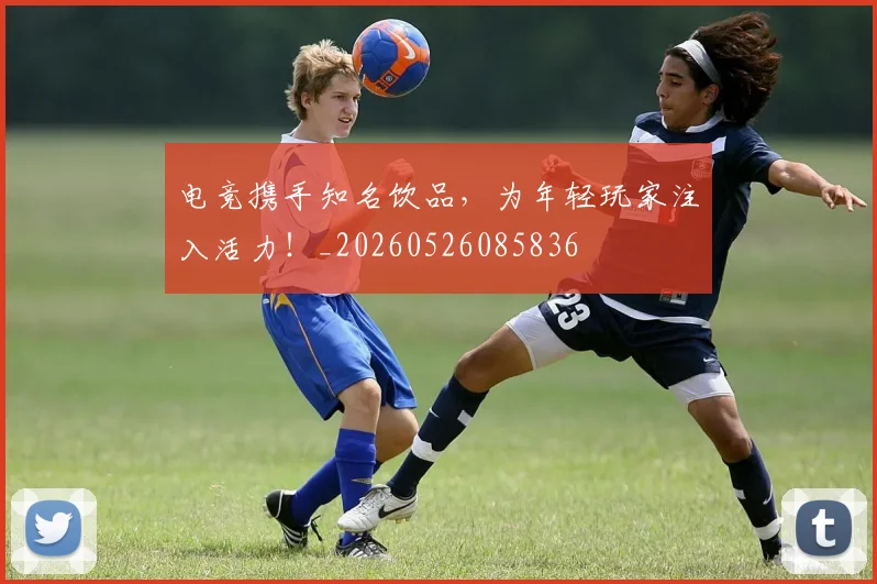 电竞携手知名饮品，为年轻玩家注入活力！_20260526085836