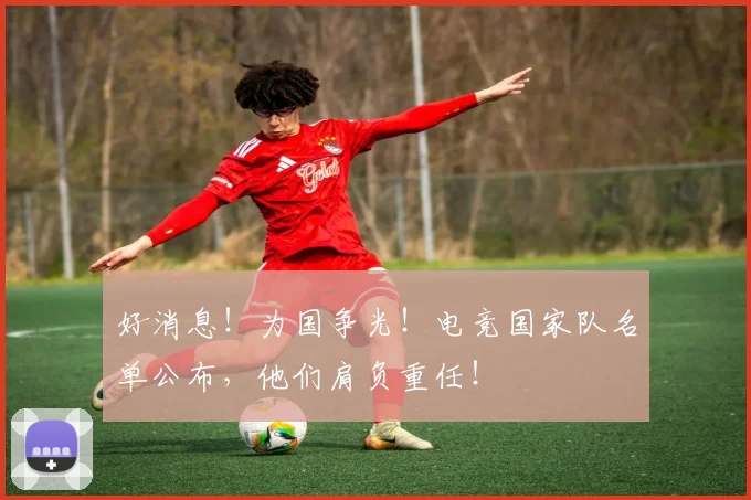 好消息！为国争光！电竞国家队名单公布，他们肩负重任！