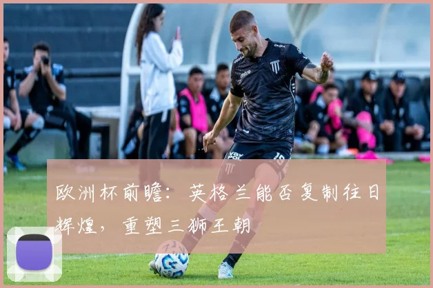 欧洲杯前瞻：英格兰能否复制往日辉煌，重塑三狮王朝