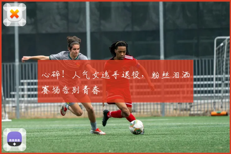 心碎！人气女选手退役，粉丝泪洒赛场告别青春