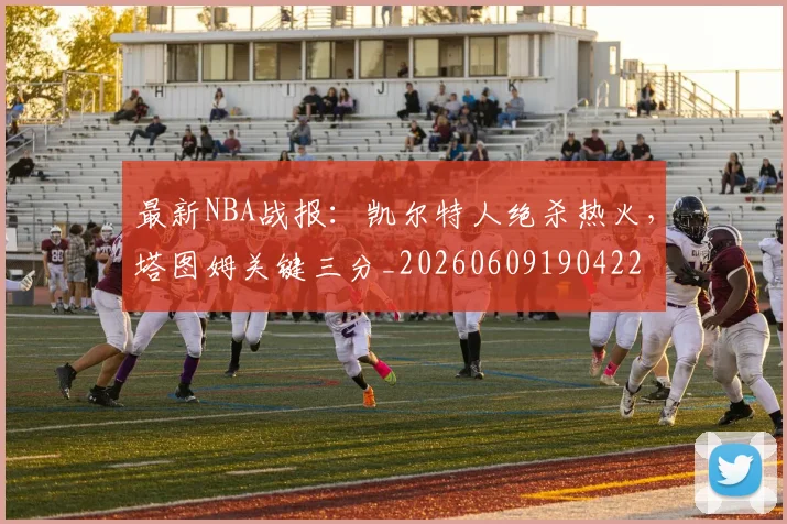 最新NBA战报：凯尔特人绝杀热火，塔图姆关键三分_20260609190422