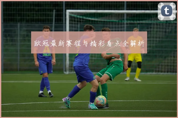 欧冠最新赛程与精彩看点全解析