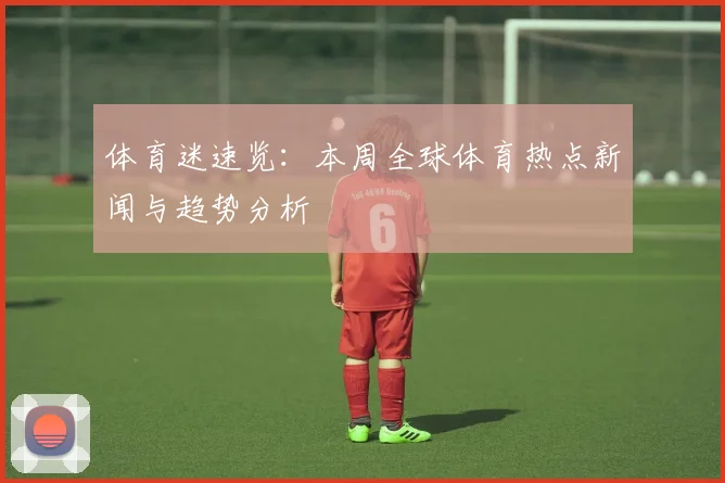 体育迷速览:本周全球体育热点新闻与趋势分析